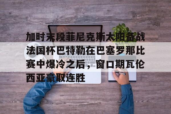 一号娱乐加时末段菲尼克斯太阳备战法国杯巴特勒在巴塞罗那比赛中爆冷之后，窗口期瓦伦西亚豪取连胜的简单介绍